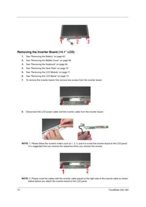 Page 8274TravelMate 230/ 280
Removing the Inverter Board (14.1” LCD)
1.See “Removing the Battery” on page 62
2.See “Removing the Middle Cover” on page 68
3.See “Removing the Keyboard” on page 69
4.See “Removing the Heat Plate” on page 70
5.See “Removing the LCD Module” on page 71
6.See “Removing the LCD Bezel” on page 73
7.To remove the inverter board, first remove two screws from the inverter board.
8.Disconnect the LCD power cable and the inverter cable from the inverter board.
NOTE: 1. Please follow the...