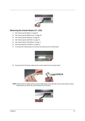 Page 83Chapter 375
Removing the Inverter Board (15” LCD)
1.See “Removing the Battery” on page 62
2.See “Removing the Middle Cover” on page 68
3.See “Removing the Keyboard” on page 69
4.See “Removing the Heat Plate” on page 70
5.See “Removing the LCD Module” on page 71
6.See “Removing the LCD Bezel” on page 73
7.To remove the inverter board, first remove one screw from the inverter board.
8.Disconnect the LCD power cable and the inverter cable from the inverter board.
NOTE: Please route the cables with the...