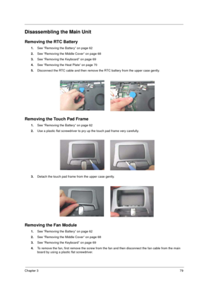Page 87Chapter 379
Disassembling the Main Unit
Removing the RTC Battery
1.See “Removing the Battery” on page 62
2.See “Removing the Middle Cover” on page 68
3.See “Removing the Keyboard” on page 69
4.See “Removing the Heat Plate” on page 70
5.Disconnect the RTC cable and then remove the RTC battery from the upper case gently.
Removing the Touch Pad Frame
1.See “Removing the Battery” on page 62
2.Use a plastic flat screwdriver to pry up the touch pad frame very carefully.
3.Detach the touch pad frame from the...