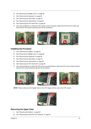 Page 89Chapter 381
2.See “Removing the Middle Cover” on page 68
3.See “Removing the Keyboard” on page 69
4.See “Removing the Heat Plate” on page 70
5.See “Removing the Audio Board” on page 85
6.See “Removing the CPU Heat Sink” on page 80
7.Use a flat screwdriver to unlock the CPU socket counter clockwise, detach the CPU from its socket and 
then lock the CPU socket clockwise with the flat screwdriver.
Installing the Processor
1.See “Removing the Battery” on page 62
2.See “Removing the Middle Cover” on page 68...