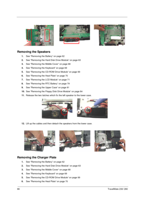 Page 9486TravelMate 230/ 280
Removing the Speakers 
1.See “Removing the Battery” on page 62
2.See “Removing the Hard Disk Drive Module” on page 63
3.See “Removing the Middle Cover” on page 68
4.See “Removing the Keyboard” on page 69
5.See “Removing the CD-ROM Drive Module” on page 69
6.See “Removing the Heat Plate” on page 70
7.See “Removing the LCD Module” on page 71
8.See “Removing the RTC Battery” on page 79 
9.See “Removing the Upper Case” on page 81
10.See “Removing the Floppy Disk Drive Module” on page...