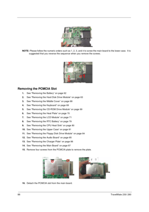 Page 9688TravelMate 230/ 280
NOTE: Please follow the numeric orders such as 1, 2, 3, and 4 to screw the main board to the lower case.  It is 
suggested that you reverse the sequence when you remove the screws.
Removing the PCMCIA Slot
1.See “Removing the Battery” on page 62
2.See “Removing the Hard Disk Drive Module” on page 63
3.See “Removing the Middle Cover” on page 68
4.See “Removing the Keyboard” on page 69
5.See “Removing the CD-ROM Drive Module” on page 69
6.See “Removing the Heat Plate” on page 70
7.See...