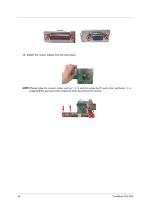 Page 9890TravelMate 230/ 280
17.Detach the I/O port bracket from the main board.
NOTE: Please follow the numeric orders such as 1, 2, 3, and 4 to screw the I/O port to the main board.  It is 
suggested that you reverse the sequence when you remove the screws. 