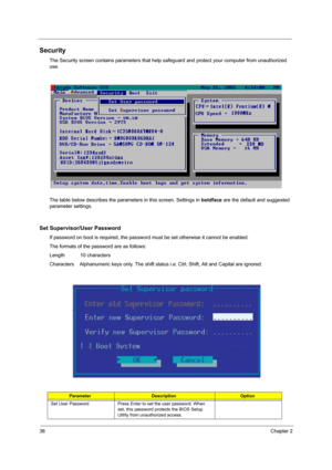 Page 4638Chapter 2
Security
The Security screen contains parameters that help safeguard and protect your computer from unauthorized 
use.
The table below describes the parameters in this screen. Settings in boldface are the default and suggested 
parameter settings.
Set Supervisor/User Password
If password on boot is required, the password must be set otherwise it cannot be enabled.
The formats of the password are as follows:
Length           10 characters
Characters    Alphanumeric keys only. The shift status...