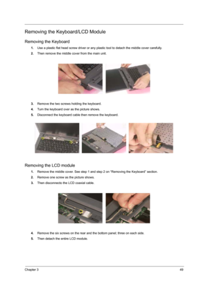 Page 57Chapter 349
Removing the Keyboard/LCD Module
Removing the Keyboard
1.Use a plastic flat head screw driver or any plastic tool to detach the middle cover carefully.
2.Then remove the middle cover from the main unit.
3.Remove the two screws holding the keyboard.
4.Turn the keyboard over as the picture shows.
5.Disconnect the keyboard cable then remove the keyboard.
Removing the LCD module
1.Remove the middle cover. See step 1 and step 2 on “Removing the Keyboard” section.
2.Remove one screw as the picture...