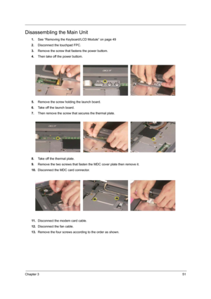 Page 59Chapter 351
Disassembling the Main Unit
1.See “Removing the Keyboard/LCD Module” on page 49
2.Disconnect the touchpad FPC.
3.Remove the screw that fastens the power buttom.
4.Then take off the power buttom.
5.Remove the screw holding the launch board.
6.Take off the launch board.
7.Then remove the screw that secures the thermal plate.
8.Take off the thermal plate.
9.Remove the two screws that fasten the MDC cover plate then remove it.
10.Disconnect the MDC card connector.
11 .Disconnect the modem card...