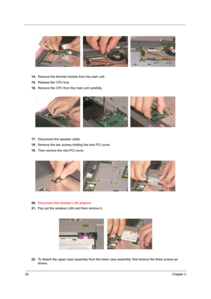 Page 6052Chapter 3
14.Remove the thermal module from the main unit.
15.Release the CPU lock.
16.Remove the CPU from the main unit carefully.
 
17.Disconnect the speaker cable.
18.Remove the two screws holding the mini PCI cover.
19.Then remove the mini PCI cover.
20.Disconnect the wireless LAN antenne.
21.Pop out the wireless LAN card then remove it.
22.To detach the upper case assembly from the lower case assembly, first remove the three screws as 
shown. 