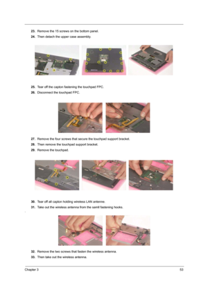 Page 61Chapter 353
23.Remove the 15 screws on the bottom panel.
24.Then detach the upper case assembly.
25.Tear off the capton fastening the touchpad FPC.
26.Disconnect the touchpad FPC.
27.Remove the four screws that secure the touchpad support bracket.
28.Then remove the touchpad support bracket.
29.Remove the touchpad.
30.Tear off all capton holding wireless LAN antenne.
31.Take out the wireless antenna from the samll fastening hooks.
.
32.Remove the two screws that fasten the wireless antenna.
33.Then take...