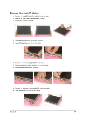 Page 65Chapter 357
Disassembling the LCD Module
1.Remove the two LCD rubber feet and the two screw caps.
2.Remove the four screws that fasten the LCD bezel.
3.Detach the LCD bezel carefully.
4.Tear off the tape fastening the inverter connector.
5.Tear off the tape fastening the inverter cable.
6.Remove the screw holding the LCD inverter board.
7.Disconnect the high voltage cable and the inverter board.
8.Disconnect the inverter board connector.
9.Remove the two screws holding the LCD; one on each side.
10.Then...