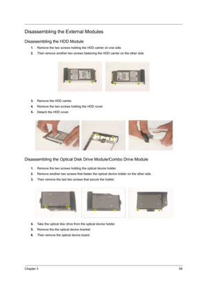 Page 67Chapter 359
Disassembling the External Modules
Disassembling the HDD Module
1.Remove the two screws holding the HDD carrier on one side. 
2.Then remove another two screws fastening the HDD carrier on the other side.
3.Remove the HDD carrier.
4.Remove the two screws holding the HDD cover.
5.Detach the HDD cover.
Disassembling the Optical Disk Drive Module/Combo Drive Module
1.Remove the two screws holding the optical device holder.
2.Remove another two screws that fasten the optical device holder on the...
