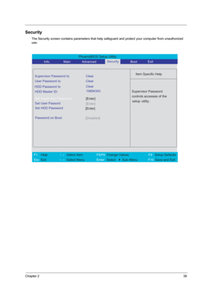 Page 44Chapter 238
Security
The Security screen contains parameters that help safeguard and protect your computer from unauthorized 
use.
PhoenixBIOS Setup Utility 
           Info.       Main       Advanced        Boot 
 
Item Specific Help Supervisor Password Is: Clear
 
User Password Is: Clear
HDD Master ID:
[Enter]Set Supervisor Password
  
Password on Boot: 
[Disabled]
 
  
 
Supervisor Password 
controls accesses of the 
setup utility.  
 
 
F1  Help       ↑↓ Select Item          F5/F6 Change Values...