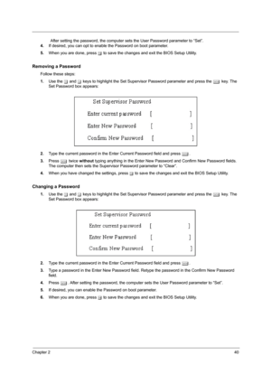 Page 46Chapter 240
                After setting the password, the computer sets the User Password parameter to “Set”.
4.If desired, you can opt to enable the Password on boot parameter.
5.When you are done, press u to save the changes and exit the BIOS Setup Utility.
Removing a Password
Follow these steps:
1.Use the w and y keys to highlight the Set Supervisor Password parameter and press the e key. The 
Set Password box appears:
2.Type the current password in the Enter Current Password field and press e....