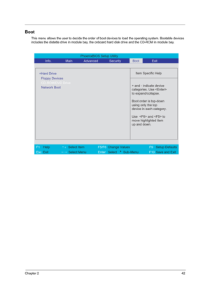 Page 48Chapter 242
Boot
This menu allows the user to decide the order of boot devices to load the operating system. Bootable devices 
includes the distette drive in module bay, the onboard hard disk drive and the CD-ROM in module bay.
PhoenixBIOS Setup Utility 
          Info.       Main       Advanced       Security        Exit 
 
  
Item Specific Help 
  
+Hard Drive
   
   
 
 + and - indicate device 
categories. Use 
to expand/collapse.
Boot order is top-down
using only the top
device in each category.
Use...
