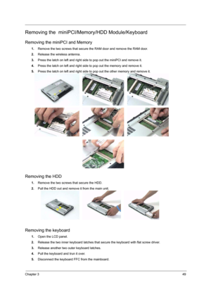 Page 55Chapter 349
Removing the  miniPCI/Memory/HDD Module/Keyboard
Removing the miniPCI and Memory
1.Remove the two screws that secure the RAM door and remove the RAM door.
2.Release the wireless antenna.
3.Press the latch on left and right side to pop out the miniPCI and remove it.
4.Press the latch on left and right side to pop out the memory and remove it.
5.Press the latch on left and right side to pop out the other memory and remove it.
Removing the HDD
1.Remove the two screws that secure the HDD.
2.Pull...