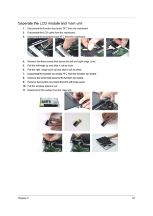 Page 57Chapter 351
Seperate the LCD module and main unit
1.Disconnect the function key board FFC from the mainboard.
2.Disconnect the LCD cable from the mainboard.
3.Disconnect the touchpad board FFC from the mainboard.
4.Remove the three screws that secure the left and right hinge cover.
5.Pull the left hinge up and slide it out as show.
6.Pull the right  hinge cover up and slide it out as show.
7.Disconnect the function key board FFC from the function key board.
8.Remove the screw that secures the function...