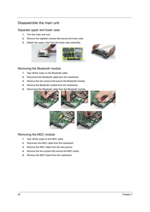 Page 5852Chapter 3
Disassemble the main unit
Separate upper and lower case
1.Turn the main unit over.
2.Remove the eighteen screws that secure the lower case.
3.Detach the upper case from the lower case assembly.
Removing the Bluetooth module
1.Tear off the mylar on the Bluetooth cable
2.Disconnect the Bluetooth cable from the mainboard.
3.Remove the two screws that secure the Bluetooth module.
4.Remove the Bluetooth module from the mainboard.
5.Disconnect the Bluetooth cable from the Bluetooth module.
Removing...