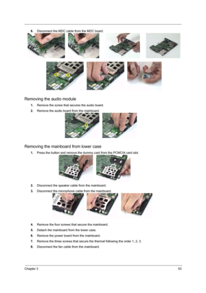 Page 59Chapter 353
6.Disconnect the MDC cable from the MDC board.
Removing the audio module
1.Remove the screw that secures the audio board.
2.Remove the audio board from the mainboard.
Removing the mainboard from lower case
1.Press the button and remove the dummy card from the PCMCIA card slot.
2.Disconnect the speaker cable from the mainboard.
3.Disconnect the microphone cable from the mainboard.
4.Remove the four screws that secure tha mainboard.
5.Detach the mainboard from the lower case.
6.Remove the power...