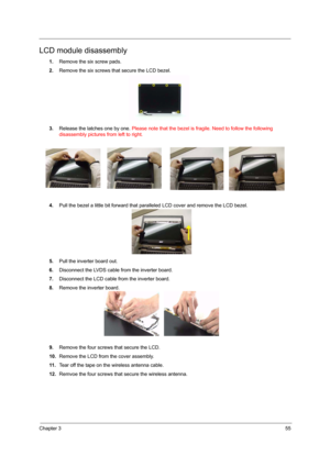 Page 61Chapter 355
LCD module disassembly
1.Remove the six screw pads.
2.Remove the six screws that secure the LCD bezel.
3.Release the latches one by one. Please note that the bezel is fragile. Need to follow the following 
disassembly pictures from left to right.
4.Pull the bezel a little bit forward that paralleled LCD cover and remove the LCD bezel.
5.Pull the inverter board out.
6.Disconnect the LVDS cable from the inverter board.
7.Disconnect the LCD cable from the inverter board.
8.Remove the inverter...