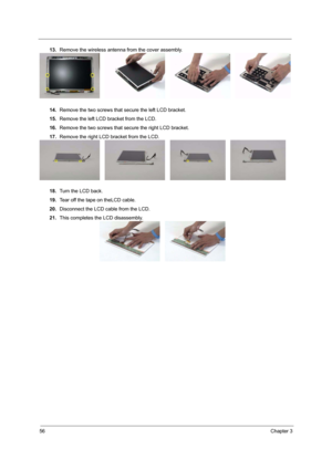 Page 6256Chapter 3
13.Remove the wireless antenna from the cover assembly.
14.Remove the two screws that secure the left LCD bracket.
15.Remove the left LCD bracket from the LCD.
16.Remove the two screws that secure the right LCD bracket.
17.Remove the right LCD bracket from the LCD.
18.Turn the LCD back.
19.Tear off the tape on theLCD cable.
20.Disconnect the LCD cable from the LCD.
21.This completes the LCD disassembly. 