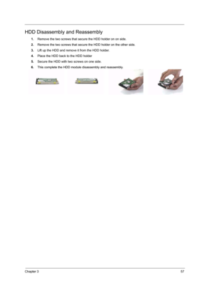 Page 63Chapter 357
HDD Disassembly and Reassembly
1.Remove the two screws that secure the HDD holder on on side.
2.Remove the two screws that secure the HDD holder on the other side.
3.Lift up the HDD and remove it from the HDD holder.
4.Place the HDD back to the HDD holder
5.Secure the HDD with two screws on one side.
6.This complete the HDD module disassembly and reassembly. 