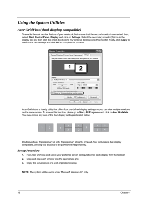 Page 2216Chapter 1
Using the System Utilities
Acer GridVista(dual-display compatible)
To enable the dual monitor feature of your notebook, first ensure that the second monitor is connected, then, 
select Start, Control Panel, Display and click on Settings. Select the secondary monitor (2) icon in the 
display box and then click the check box Extend my Windows desktop onto this monitor. Finally, click Apply to 
confirm the new settings and click OK to complete the process.
Acer GridVista is a handy utility that...