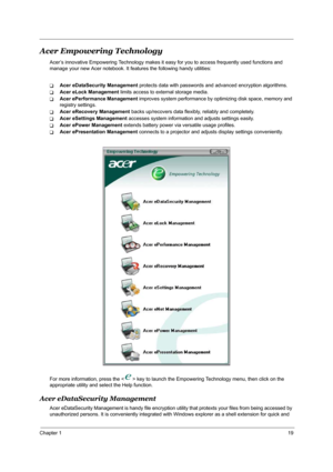 Page 25Chapter 119
Acer Empowering Technology
Acer’s innovative Empowering Technology makes it easy for you to access frequently used functions and 
manage your new Acer notebook. It features the following handy utilities: 
TAcer eDataSecurity Management protects data with passwords and advanced encryption algorithms.
TAcer eLock Management limits access to external storage media.
TAcer ePerformance Management improves system performance by optimizing disk space, memory and 
registry settings.
TAcer eRecovery...