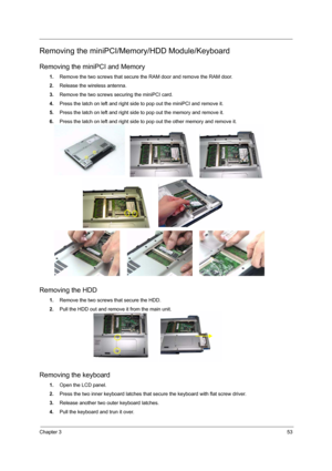 Page 59Chapter 353
Removing the miniPCI/Memory/HDD Module/Keyboard
Removing the miniPCI and Memory
1.Remove the two screws that secure the RAM door and remove the RAM door.
2.Release the wireless antenna.
3.Remove the two screws securing the miniPCI card.
4.Press the latch on left and right side to pop out the miniPCI and remove it.
5.Press the latch on left and right side to pop out the memory and remove it.
6.Press the latch on left and right side to pop out the other memory and remove it.
Removing the HDD...