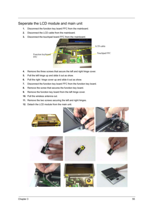 Page 61Chapter 355
Seperate the LCD module and main unit
1.Disconnect the function key board FFC from the mainboard.
2.Disconnect the LCD cable from the mainboard.
3.Disconnect the touchpad board FFC from the mainboard.
4.Remove the three screws that secure the left and right hinge cover.
5.Pull the left hinge up and slide it out as show.
6.Pull the right  hinge cover up and slide it out as show.
7.Disconnect the function key board FFC from the function key board.
8.Remove the screw that secures the function...