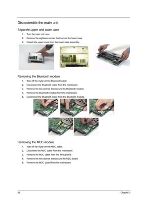 Page 6256Chapter 3
Disassemble the main unit
Separate upper and lower case
1.Turn the main unit over.
2.Remove the eighteen screws that secure the lower case.
3.Detach the upper case from the lower case assembly.
Removing the Bluetooth module
1.Tear off the mylar on the Bluetooth cable
2.Disconnect the Bluetooth cable from the mainboard.
3.Remove the two screws that secure the Bluetooth module.
4.Remove the Bluetooth module from the mainboard.
5.Disconnect the Bluetooth cable from the Bluetooth module.
Removing...