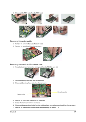 Page 63Chapter 357
6.Disconnect the MDC cable from the MDC board.
Removing the audio module
1.Remove the screw that secures the audio board.
2.Remove the audio board from the mainboard.
Removing the mainboard from lower case
1.Press the button and remove the dummy card from the PCMCIA card slot.
2.Disconnect the speaker cable from the mainboard.
3.Disconnect the microphone cable from the mainboard.
4.Remove the four screws that secure tha mainboard.
5.Detach the mainboard from the lower case.
6.Disconnect the...