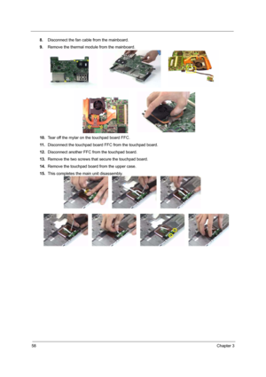 Page 6458Chapter 3
8.Disconnect the fan cable from the mainboard.
9.Remove the thermal module from the mainboard.
10.Tear off the mylar on the touchpad board FFC.
11 .Disconnect the touchpad board FFC from the touchpad board.
12.Disconnect another FFC from the touchpad board.
13.Remove the two screws that secure the touchpad board.
14.Remove the touchpad board from the upper case.
15.This completes the main unit disassembly. 