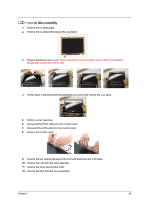 Page 65Chapter 359
LCD module disassembly
1.Remove the six screw pads.
2.Remove the six screws that secure the LCD bezel.
3.Release the latches one by one. Please note that the bezel is fragile. Need to follow the following 
disassembly pictures from left to right.
4.Pull the bezel a little bit forward that paralleled LCD cover and remove the LCD bezel.
5.Pull the inverter board out.
6.Disconnect the LVDS cable from the inverter board.
7.Disconnect the LCD cable from the inverter board.
8.Remove the inverter...