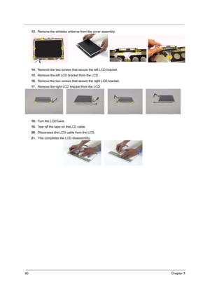 Page 6660Chapter 3
13.Remove the wireless antenna from the cover assembly.
14.Remove the two screws that secure the left LCD bracket.
15.Remove the left LCD bracket from the LCD.
16.Remove the two screws that secure the right LCD bracket.
17.Remove the right LCD bracket from the LCD.
18.Turn the LCD back.
19.Tear off the tape on theLCD cable.
20.Disconnect the LCD cable from the LCD.
21.This completes the LCD disassembly. 