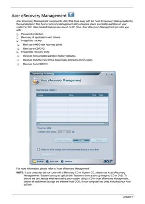 Page 3224Chapter 1
Acer eRecovery Management   
Acer eRecovery Management is a powerful utility that does away with the need for recovery disks provided by 
the manufacturer. The Acer eRecovery Management utility occupies space in a hidden partition on your 
system’s HDD. User-created backups are stored on D: drive. Acer eRecovery Management provides you 
with:
TPassword protection.
TRecovery of applications and drivers.
TImage/data backup:
TBack up to HDD (set recovery point).
TBack up to CD/DVD.
TImage/data...