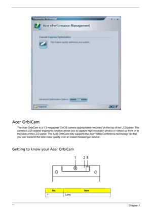 Page 3426Chapter 1
Acer OrbiCam
The Acer OrbiCam is a 1.3 megapixel CMOS camera appropriately mounted on the top of the LCD panel. The 
camera’s 225-degree ergonomic rotation allows you to capture high-resolution photos or videos up front or at 
the back of the LCD panel. The Acer OrbiCam fully supports the Acer Video Conference technology so that 
you can transmit the best video quality over an instant Messenger service.
Getting to know your Acer OrbiCam
No.Item
1 Lens
# Item
123 