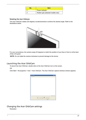 Page 35Chapter 127
Rotating the Acer Orbicam
The Acer OrbiCam rotates 225 degrees counterclockwise to achieve the desired angle. Refer to the 
illustrations below:
For your convenience, the camera snaps 45 degrees to match the position of your face in front or at the back 
of the LCD panel.
NOTE: Do not rotate the camera clockwise to prevent damage to the device.
Launching the Acer OrbiCam
To launch the Acer OrbiCam, double click on the Acer OrbiCam icon on the screen.
OR
Click Start > All programs > Acer >...