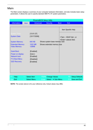 Page 53Chapter 245
Main
The Main screen displays a summary of your computer hardware information, and also includes basic setup 
parameters. It allows the user to specify standard IBM PC AT system parameters.
NOTE: The screen above is for your reference only. Actual values may differ.
PhoenixBIOS Setup Utility
Information
MainAdvanced Security Boot Exit
Item Specific Help
System Time:[13:51:27]
System Date:[10/17/2006]
System Memory: 640 KB
Extended Memory:
Video Memory:1022 MB
128MB
Quiet Boot:[Enabled]
Power...