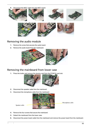 Page 77Chapter 369
6.Disconnect the MDC cable from the MDC board.
Removing the audio module
1.Remove the screw that secures the audio board.
2.Remove the audio board from the mainboard.
Removing the mainboard from lower case
1.Press the button and remove the dummy card from the PCMCIA card slot.
2.Disconnect the speaker cable from the mainboard.
3.Disconnect the microphone cable from the mainboard.
4.Remove the four screws that secure tha mainboard.
5.Detach the mainboard from the lower case.
6.Disconnect the...