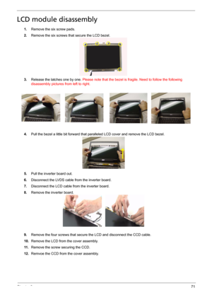 Page 79Chapter 371
LCD module disassembly
1.Remove the six screw pads.
2.Remove the six screws that secure the LCD bezel.
3.Release the latches one by one. Please note that the bezel is fragile. Need to follow the following 
disassembly pictures from left to right.
4.Pull the bezel a little bit forward that paralleled LCD cover and remove the LCD bezel.
5.Pull the inverter board out.
6.Disconnect the LVDS cable from the inverter board.
7.Disconnect the LCD cable from the inverter board.
8.Remove the inverter...