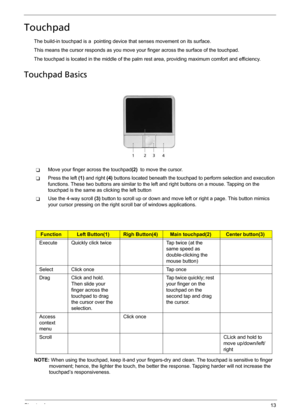 Page 21Chapter 113
Touchpad
The build-in touchpad is a  pointing device that senses movement on its surface. 
This means the cursor responds as you move your finger across the surface of the touchpad.
The touchpad is located in the middle of the palm rest area, providing maximum comfort and efficiency.
Touchpad Basics
TMove your finger across the touchpad(2)  to move the cursor.
TPress the left (1) and right (4) buttons located beneath the touchpad to perform selection and execution 
functions. These two...