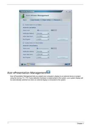 Page 2820Chapter 1
Acer ePresentation Management
Acer ePresentation Management lets you project your computer’s display to an external device or project 
using the hot key: Fn + F5. If auto-detection hardware is implemented in the system, your system display will 
be automatically switched out when an external display is connected to the system. 