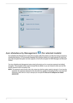 Page 29Chapter 121
Acer eDataSecurity Management   (for selected models)
Acer eDataSecurity Management is handy file encryption utility that protexts your files from being accessed by 
unauthorized persons. It is conveniently integrated with Windows explorer as a shell extension for quick and 
easy data encryption/decryption and also supports on-the-fly file encryption for MSN Messager and Microsoft 
Outlook. 
The Acer eDataSecurity Management setup wizard will prompt you for a suvervisor password and default...