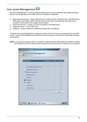 Page 31Chapter 123
Acer eLock Management 
Acer eLock Management is  a security utility that allows you to lock your removable data, optical and floppy 
drives to ensure that data can’t be stolen while your notebook is unattended.
TRemovable data devices - includes USB disk drives, USB pen drives, USB flash drives, USB MP3 drives, 
USB memory card readers, IEEE 1394 disk drives and any other removable disk drives that can be 
mounted as a file system when plugged into the system.
TOptical drive deivces -...