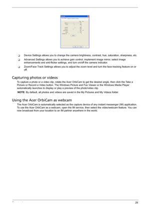 Page 37Chapter 129
TDevice Settings allows you to change the camera brightness, contrast, hue, saturation, sharpness, etc.
TAdvanced Settings allows you to achieve gain control, implement image mirror, select image 
enhancements and anti-flicker settings, and turn on/off the camera indicator.
TZoom/Face Track Settings allows you to adjust the zoom level and turn the face tracking feature on or 
off.
Capturing photos or videos
To capture a photo or a video clip, rotate the Acer OrbiCam to get the desired angle,...