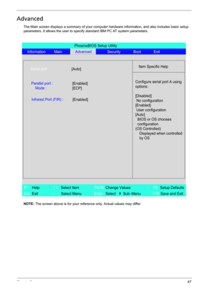 Page 55Chapter 247
Advanced
The Main screen displays a summary of your computer hardware information, and also includes basic setup 
parameters. It allows the user to specify standard IBM PC AT system parameters.
NOTE: The screen above is for your reference only. Actual values may differ.
PhoenixBIOS Setup Utility
Information MainAdvancedSecurity Boot Exit
Item Specific HelpSerial port :
Configure serial port A using
options:
[Disabled]
No configuration
[Enabled]
User configuration
[Auto]
BIOS or OS chooses...