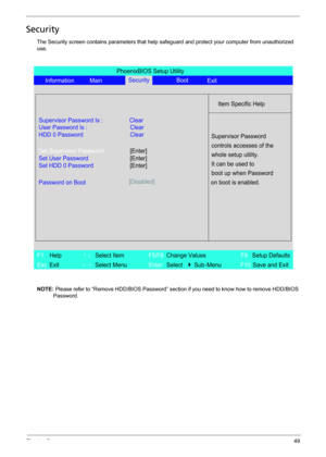 Page 57Chapter 249
Security
The Security screen contains parameters that help safeguard and protect your computer from unauthorized 
use.
NOTE: Please refer to “Remove HDD/BIOS Password” section if you need to know how to remove HDD/BIOS 
Password.
PhoenixBIOS Setup Utility
Information MainBoot
Item Specific Help
Supervisor Password Is : Clear
User Password Is :
HDD 0 PasswordClear
Clear
Set Supervisor Password
Set User Password
Set HDD 0 Password
Password on Boot[Disabled]
Supervisor Password
controls accesses...