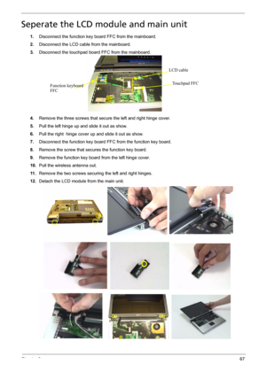 Page 75Chapter 367
Seperate the LCD module and main unit
1.Disconnect the function key board FFC from the mainboard.
2.Disconnect the LCD cable from the mainboard.
3.Disconnect the touchpad board FFC from the mainboard.
4.Remove the three screws that secure the left and right hinge cover.
5.Pull the left hinge up and slide it out as show.
6.Pull the right  hinge cover up and slide it out as show.
7.Disconnect the function key board FFC from the function key board.
8.Remove the screw that secures the function...