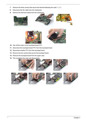 Page 7870Chapter 3
7.Remove the three screws that secure the thermal following the order 1, 2, 3.
8.Disconnect the fan cable from the mainboard.
9.Remove the thermal module from the mainboard.
10.Tear off the mylar on the touchpad board FFC.
11 .Disconnect the touchpad board FFC from the touchpad board.
12.Disconnect another FFC from the touchpad board.
13.Remove the two screws that secure the touchpad board.
14.Remove the touchpad board from the upper case.
15.This completes the main unit disassembly. 