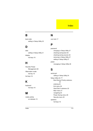 Page 119Index 113
B
boot order
setting in Setup Utility 23
D
date
setting in Setup Utility 21
display
hot keys 16
H
Heuristic Power
Management 28
Hibernation mode
hot key 16
hot keys 16
K
keyboard
hot keys 16
M
media activity
on indicator 15
N
num lock 17
P
password
changing in Setup Utility 27
checking during boot 26
checking during resume 26
removing in Setup Utility 27
setting in Setup Utility 27
power
managing in Setup Utility 28
S
serial port
setting in Setup Utility 24
Setup Utility 20–??
Boot Device...