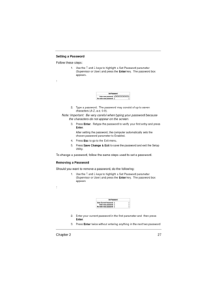 Page 33Chapter 2 27
Setting a Password
Follow these steps: 
1. Use the 
­ and 
¯ keys to highlight a Set Password parameter 
(Supervisor or User) and press the 
Enter key.  The password box 
appears.
:
2. Type a password.  The password may consist of up to seven 
characters (A-Z, a-z, 0-9).
Note: Important:  Be very careful when typing your password because 
the characters do not appear on the screen.
3. Press 
Enter.  Retype the password to verify your first entry and press 
Enter.
After setting the password,...